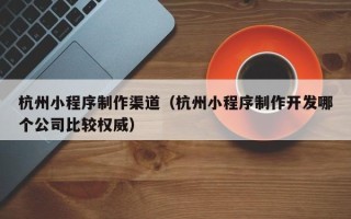 涿州杭州小程序制作渠道（杭州小程序制作开发哪个公司比较权威）