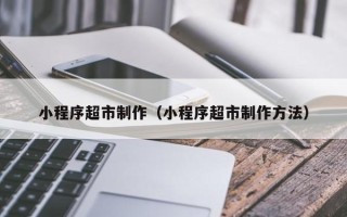 涿州小程序超市制作（小程序超市制作方法）