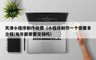 涿州天津小程序制作收费（小程序制作一个需要多少钱!每年都需要交钱吗）